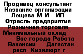 Продавец-консультант › Название организации ­ Лещева М.И., ИП › Отрасль предприятия ­ Розничная торговля › Минимальный оклад ­ 15 000 - Все города Работа » Вакансии   . Дагестан респ.,Кизилюрт г.